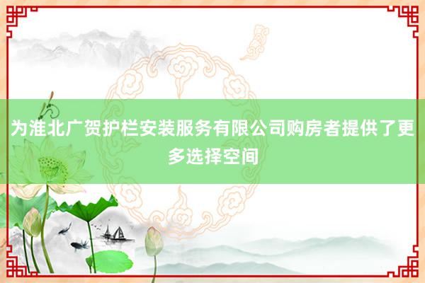 为淮北广贺护栏安装服务有限公司购房者提供了更多选择空间