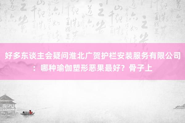 好多东谈主会疑问淮北广贺护栏安装服务有限公司：哪种瑜伽塑形恶果最好？骨子上