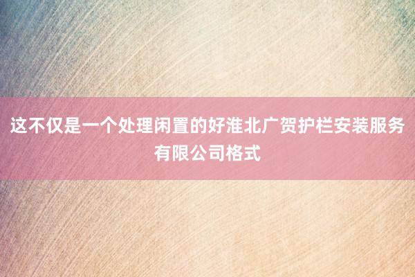 这不仅是一个处理闲置的好淮北广贺护栏安装服务有限公司格式