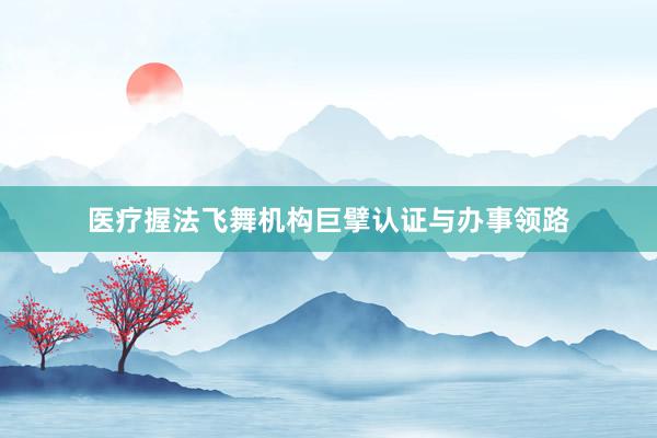 医疗握法飞舞机构巨擘认证与办事领路